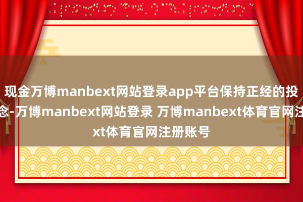 现金万博manbext网站登录app平台保持正经的投资不雅念-万博manbext网站登录 万博manbext体育官网注册账号