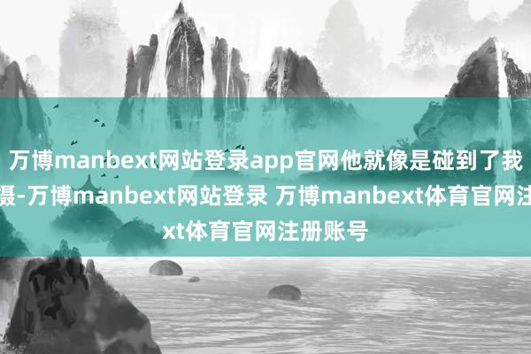 万博manbext网站登录app官网他就像是碰到了我方的包摄-万博manbext网站登录 万博manbext体育官网注册账号