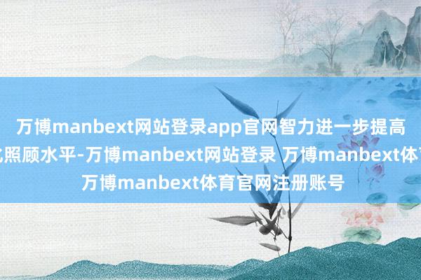 万博manbext网站登录app官网智力进一步提高细巧化、互异化照顾水平-万博manbext网站登录 万博manbext体育官网注册账号