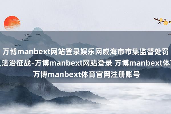 万博manbext网站登录娱乐网威海市市集监督处罚局不绝强化军队法治征战-万博manbext网站登录 万博manbext体育官网注册账号