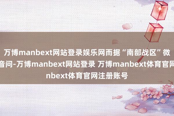 万博manbext网站登录娱乐网而据“南部战区”微信公众号音问-万博manbext网站登录 万博manbext体育官网注册账号