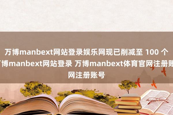 万博manbext网站登录娱乐网现已削减至 100 个-万博manbext网站登录 万博manbext体育官网注册账号