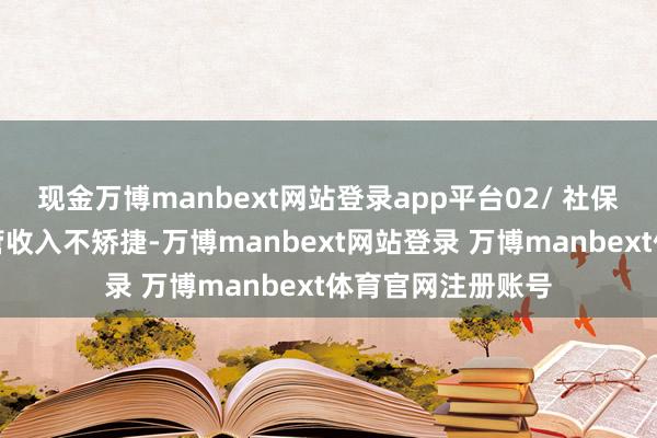 现金万博manbext网站登录app平台02/ 社保缴费的必要性尽管收入不矫捷-万博manbext网站登录 万博manbext体育官网注册账号