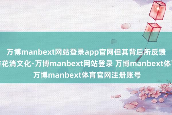 万博manbext网站登录app官网但其背后所反馈出的工作意志与花消文化-万博manbext网站登录 万博manbext体育官网注册账号