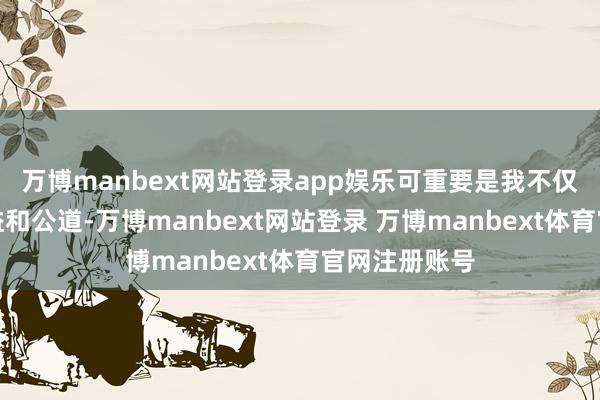 万博manbext网站登录app娱乐可重要是我不仅莫得任何利益和公道-万博manbext网站登录 万博manbext体育官网注册账号