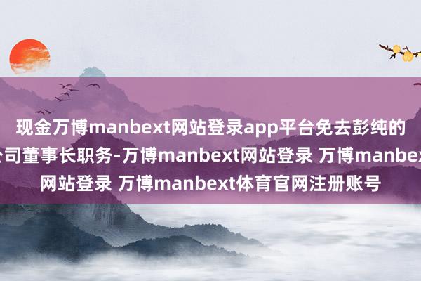 现金万博manbext网站登录app平台免去彭纯的中国投资有限包袱公司董事长职务-万博manbext网站登录 万博manbext体育官网注册账号