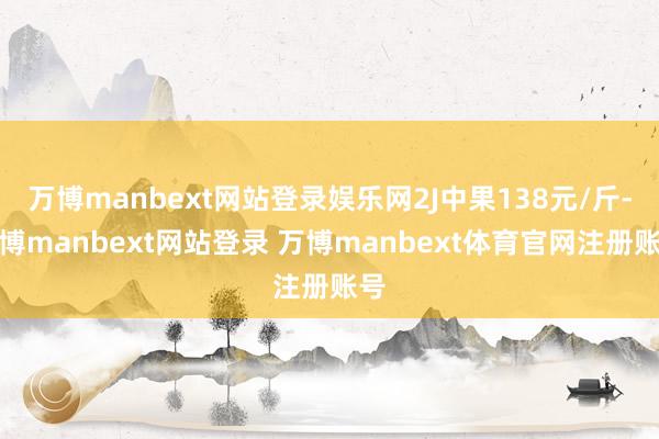 万博manbext网站登录娱乐网2J中果138元/斤-万博manbext网站登录 万博manbext体育官网注册账号