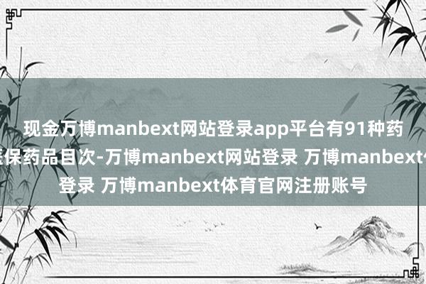 现金万博manbext网站登录app平台有91种药品新增干预国度医保药品目次-万博manbext网站登录 万博manbext体育官网注册账号