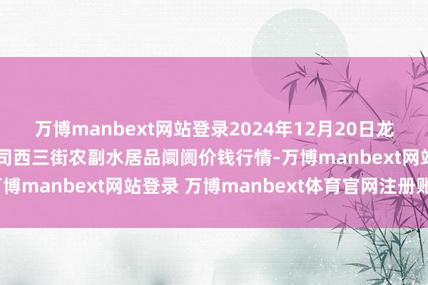 万博manbext网站登录2024年12月20日龙门实业（集团）有限公司西三街农副水居品阛阓价钱行情-万博manbext网站登录 万博manbext体育官网注册账号