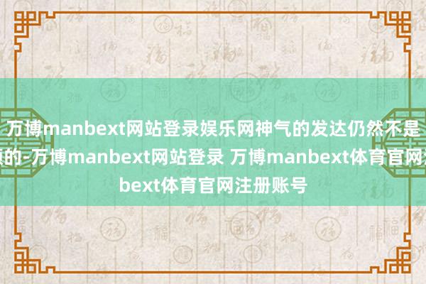 万博manbext网站登录娱乐网神气的发达仍然不是一帆风顺的-万博manbext网站登录 万博manbext体育官网注册账号