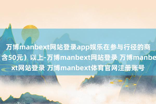 万博manbext网站登录app娱乐在参与行径的商超企业消耗满50元（含50元）以上-万博manbext网站登录 万博manbext体育官网注册账号
