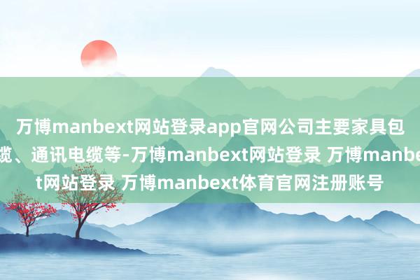 万博manbext网站登录app官网公司主要家具包括发烧电缆、电力电缆、通讯电缆等-万博manbext网站登录 万博manbext体育官网注册账号