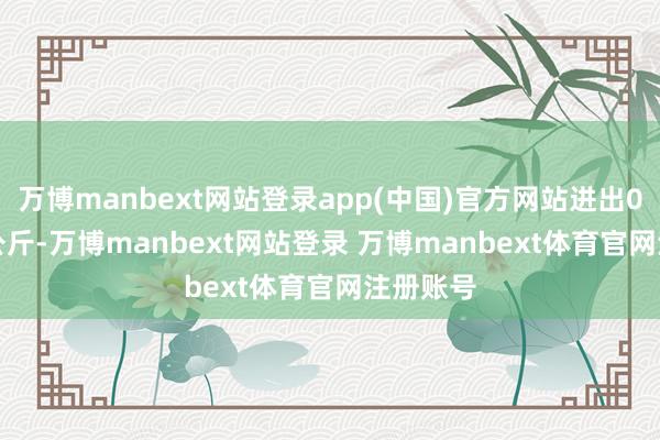 万博manbext网站登录app(中国)官方网站进出0.90元/公斤-万博manbext网站登录 万博manbext体育官网注册账号