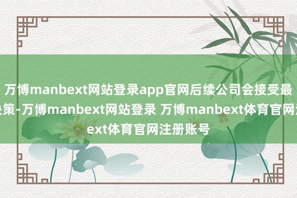 万博manbext网站登录app官网后续公司会接受最好诞生决策-万博manbext网站登录 万博manbext体育官网注册账号