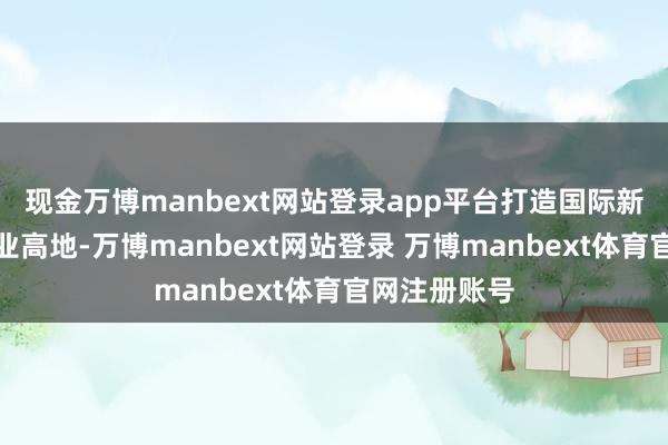 现金万博manbext网站登录app平台打造国际新能源汽车产业高地-万博manbext网站登录 万博manbext体育官网注册账号