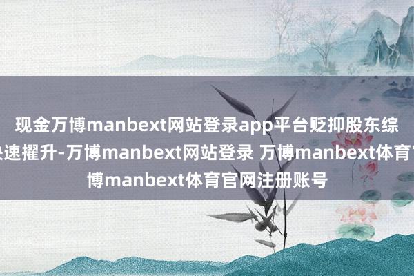 现金万博manbext网站登录app平台贬抑股东综协作战能力快速擢升-万博manbext网站登录 万博manbext体育官网注册账号