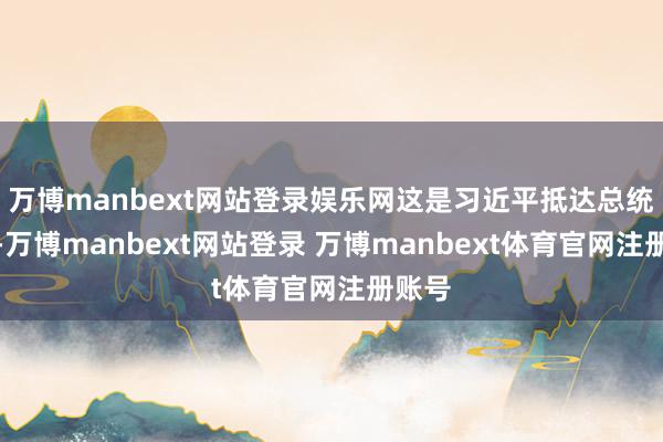 万博manbext网站登录娱乐网这是习近平抵达总统府时-万博manbext网站登录 万博manbext体育官网注册账号