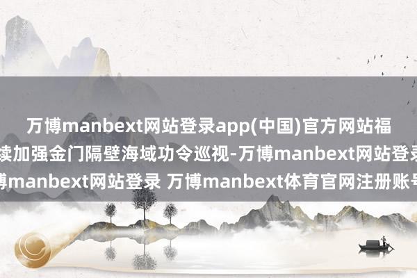万博manbext网站登录app(中国)官方网站福建海警组织舰艇编队握续加强金门隔壁海域功令巡视-万博manbext网站登录 万博manbext体育官网注册账号