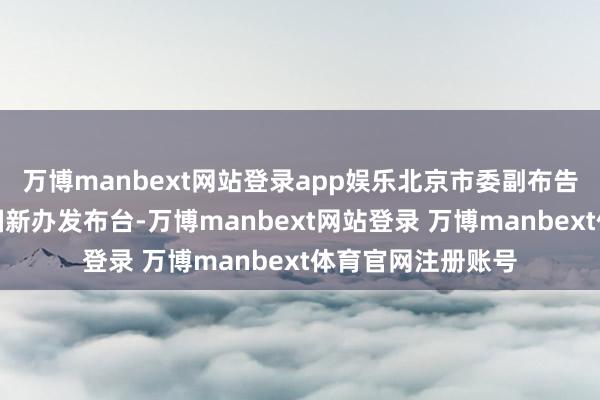万博manbext网站登录app娱乐北京市委副布告、市长殷勇走上国新办发布台-万博manbext网站登录 万博manbext体育官网注册账号