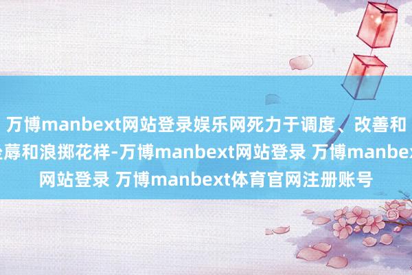 万博manbext网站登录娱乐网死力于调度、改善和优先筹议可握续的坐蓐和浪掷花样-万博manbext网站登录 万博manbext体育官网注册账号