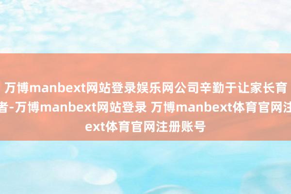 万博manbext网站登录娱乐网公司辛勤于让家长育儿更或者-万博manbext网站登录 万博manbext体育官网注册账号