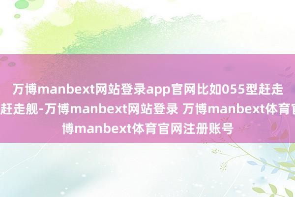 万博manbext网站登录app官网比如055型赶走舰和052D型赶走舰-万博manbext网站登录 万博manbext体育官网注册账号