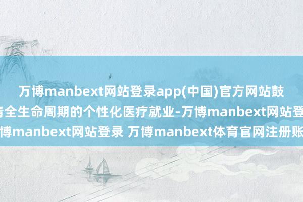 万博manbext网站登录app(中国)官方网站鼓励“全科+专业”、肃清全生命周期的个性化医疗就业-万博manbext网站登录 万博manbext体育官网注册账号