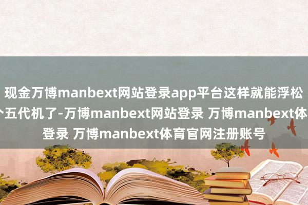 现金万博manbext网站登录app平台这样就能浮松压制歼 - 20这个五代机了-万博manbext网站登录 万博manbext体育官网注册账号