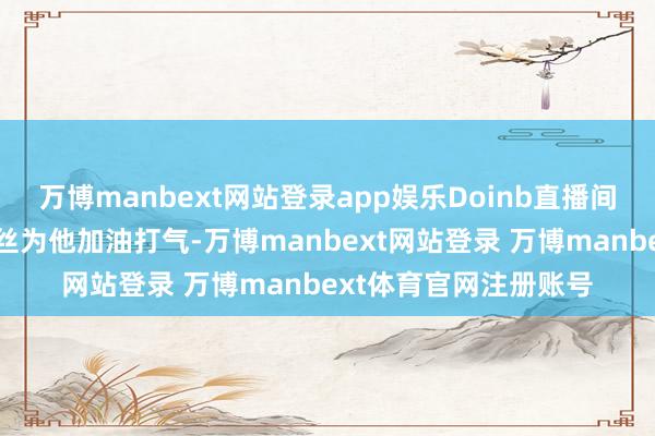 万博manbext网站登录app娱乐Doinb直播间里涌入汗牛充栋的粉丝为他加油打气-万博manbext网站登录 万博manbext体育官网注册账号