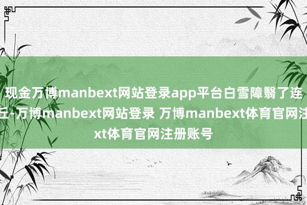 现金万博manbext网站登录app平台白雪障翳了连绵的沙丘-万博manbext网站登录 万博manbext体育官网注册账号