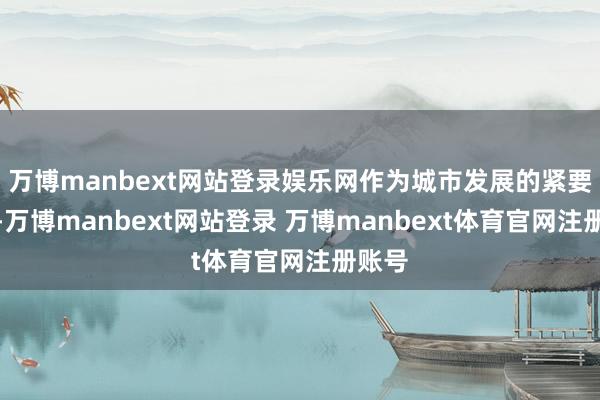 万博manbext网站登录娱乐网作为城市发展的紧要一环-万博manbext网站登录 万博manbext体育官网注册账号