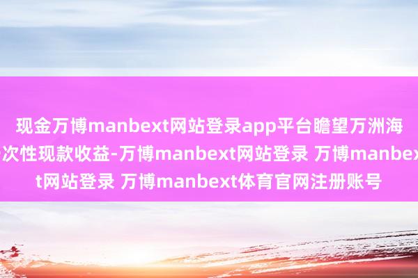 现金万博manbext网站登录app平台瞻望万洲海外皮IPO后将赢得一次性现款收益-万博manbext网站登录 万博manbext体育官网注册账号