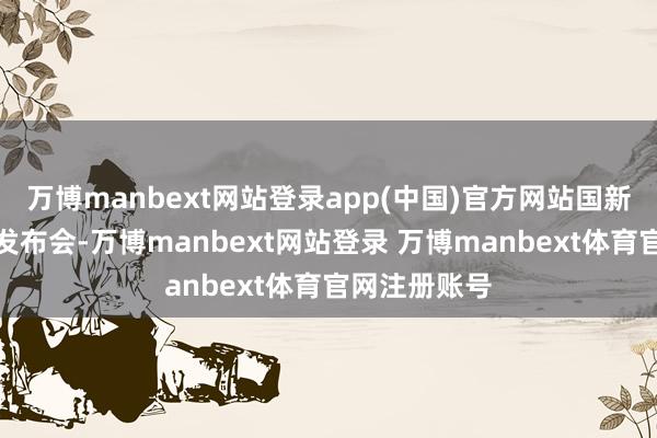 万博manbext网站登录app(中国)官方网站国新办举行新闻发布会-万博manbext网站登录 万博manbext体育官网注册账号