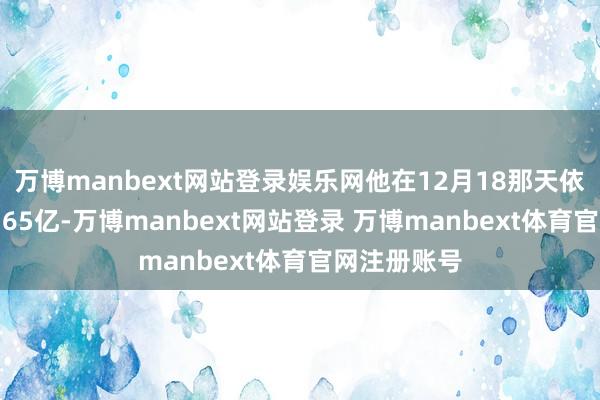 万博manbext网站登录娱乐网他在12月18那天依然进入了4.65亿-万博manbext网站登录 万博manbext体育官网注册账号