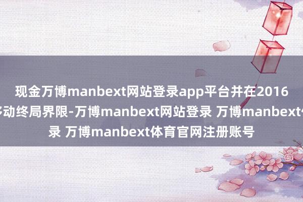 现金万博manbext网站登录app平台并在2016年前后过问智能移动终局界限-万博manbext网站登录 万博manbext体育官网注册账号