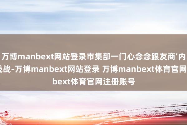 万博manbext网站登录市集部一门心念念跟友商‘内卷’打价钱战-万博manbext网站登录 万博manbext体育官网注册账号