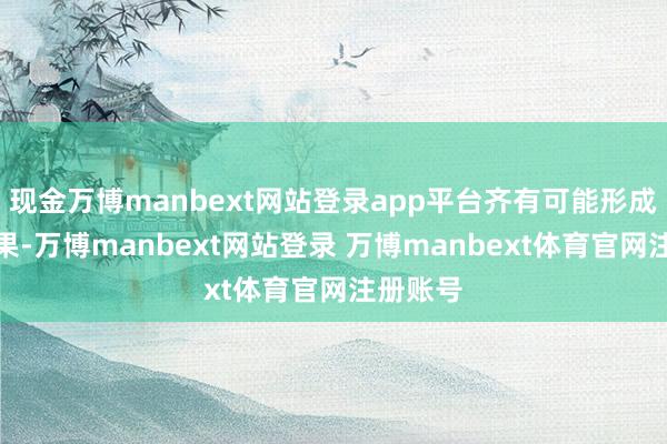 现金万博manbext网站登录app平台齐有可能形成严重效果-万博manbext网站登录 万博manbext体育官网注册账号