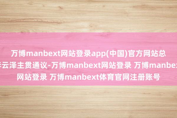 万博manbext网站登录app(中国)官方网站总局党委文牍、局长李云泽主贯通议-万博manbext网站登录 万博manbext体育官网注册账号
