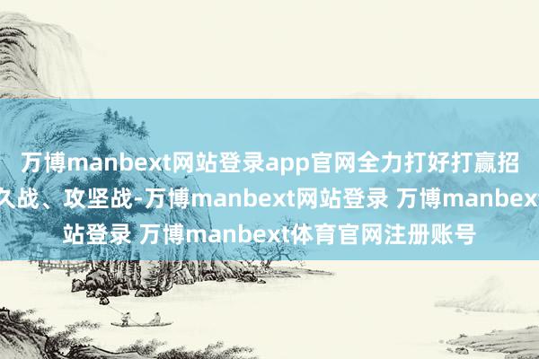 万博manbext网站登录app官网全力打好打赢招商引资主动战、持久战、攻坚战-万博manbext网站登录 万博manbext体育官网注册账号