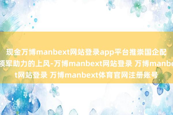 现金万博manbext网站登录app平台推崇国企配景以及华为等智能化领军助力的上风-万博manbext网站登录 万博manbext体育官网注册账号