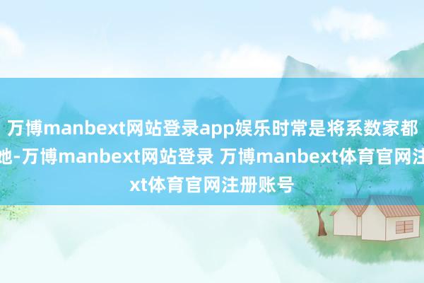 万博manbext网站登录app娱乐时常是将系数家都寄予给她-万博manbext网站登录 万博manbext体育官网注册账号