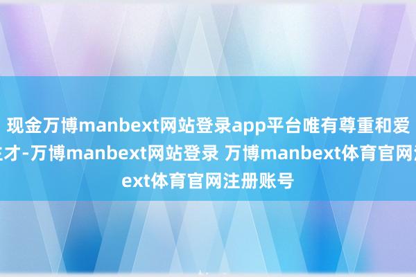 现金万博manbext网站登录app平台唯有尊重和爱重东谈主才-万博manbext网站登录 万博manbext体育官网注册账号
