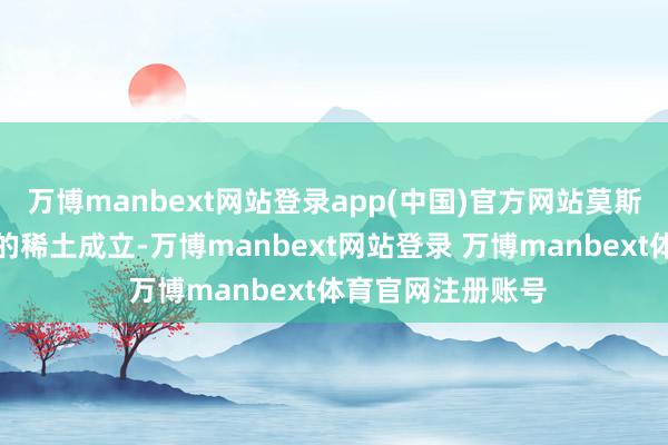 万博manbext网站登录app(中国)官方网站莫斯科将专注于自己的稀土成立-万博manbext网站登录 万博manbext体育官网注册账号