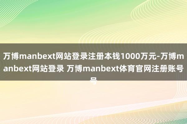万博manbext网站登录注册本钱1000万元-万博manbext网站登录 万博manbext体育官网注册账号