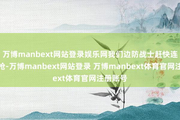 万博manbext网站登录娱乐网我们边防战士赶快连开了三枪-万博manbext网站登录 万博manbext体育官网注册账号