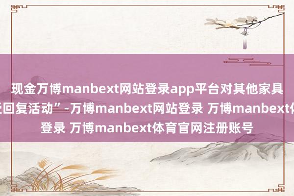现金万博manbext网站登录app平台对其他家具也将不得不“接受回复活动”-万博manbext网站登录 万博manbext体育官网注册账号