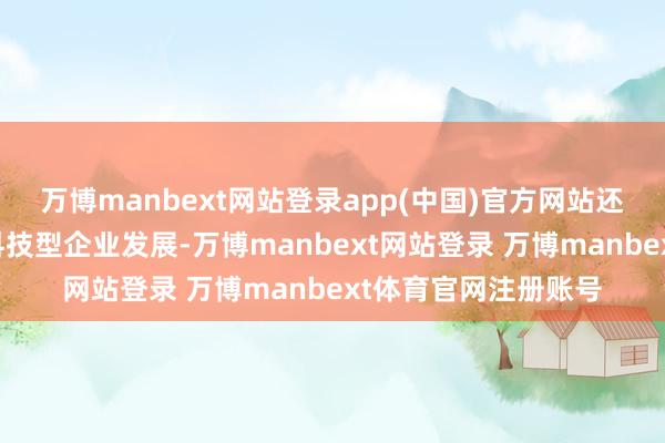 万博manbext网站登录app(中国)官方网站还就若何进一步扶直科技型企业发展-万博manbext网站登录 万博manbext体育官网注册账号