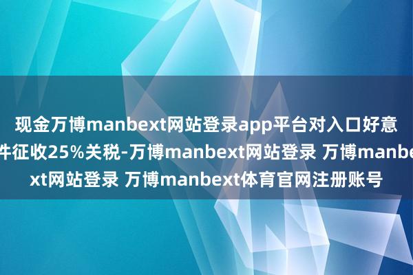 现金万博manbext网站登录app平台对入口好意思国的汽车以及零部件征收25%关税-万博manbext网站登录 万博manbext体育官网注册账号