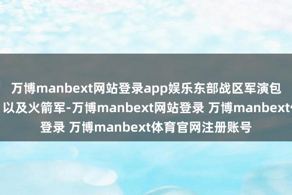 万博manbext网站登录app娱乐东部战区军演包含了海陆空全军、以及火箭军-万博manbext网站登录 万博manbext体育官网注册账号