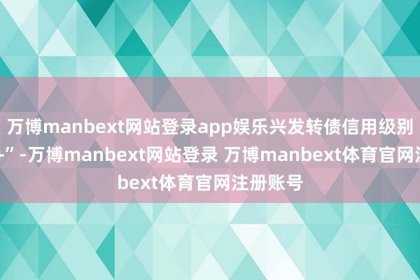 万博manbext网站登录app娱乐兴发转债信用级别为“AA+”-万博manbext网站登录 万博manbext体育官网注册账号